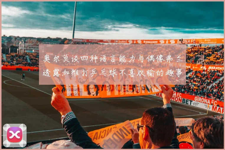 奥尔莫谈四种语言能力与偶像弗兰透露加维打乒乓球不喜欢输的趣事