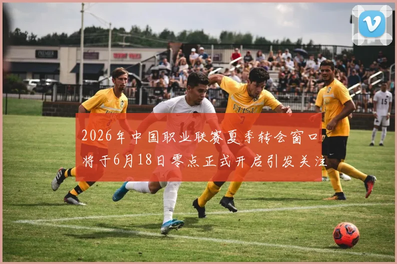 2026年中国职业联赛夏季转会窗口将于6月18日零点正式开启引发关注