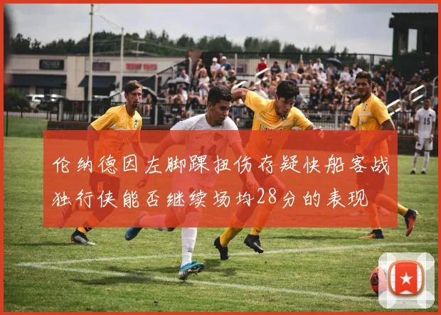 伦纳德因左脚踝扭伤存疑快船客战独行侠能否继续场均28分的表现