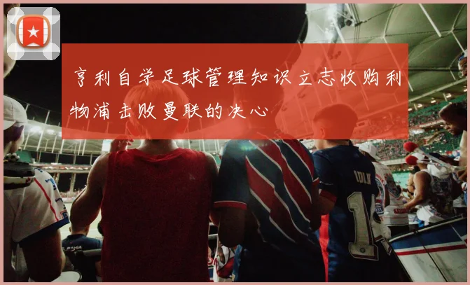亨利自学足球管理知识立志收购利物浦击败曼联的决心