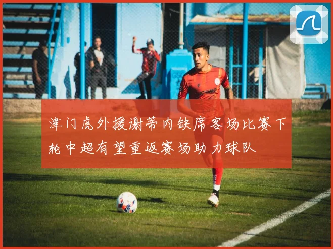 津门虎外援谢蒂内缺席客场比赛下轮中超有望重返赛场助力球队