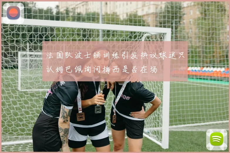 法国队波士顿训练引发热议球迷只认姆巴佩询问梅西是否在场