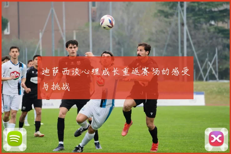 迪萨西谈心理成长重返赛场的感受与挑战