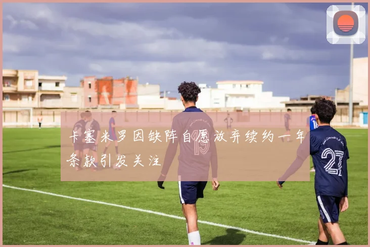 卡塞米罗因缺阵自愿放弃续约一年条款引发关注