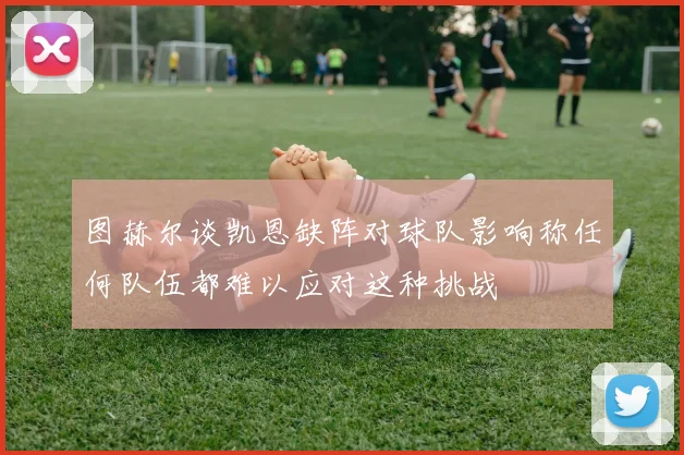 图赫尔谈凯恩缺阵对球队影响称任何队伍都难以应对这种挑战