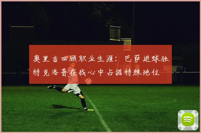 奥里吉回顾职业生涯：巴萨进球独特克洛普在我心中占据特殊地位