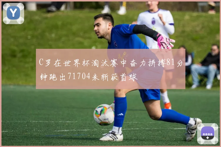 C罗在世界杯淘汰赛中奋力拼搏81分钟跑出71704米斩获首球
