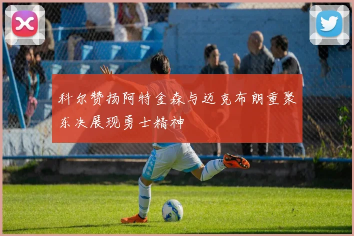 科尔赞扬阿特金森与迈克布朗重聚东决展现勇士精神