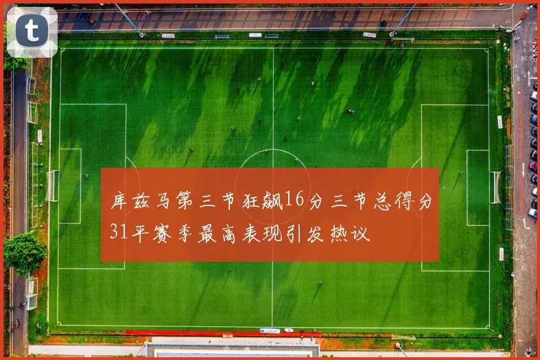 库兹马第三节狂飙16分三节总得分31平赛季最高表现引发热议
