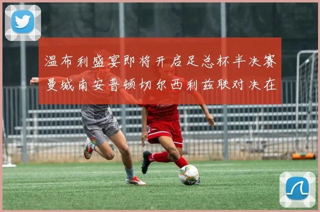 温布利盛宴即将开启足总杯半决赛曼城南安普顿切尔西利兹联对决在即