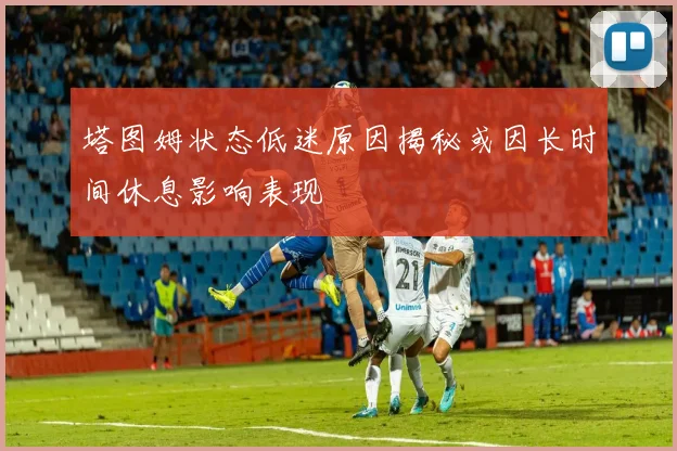 塔图姆状态低迷原因揭秘或因长时间休息影响表现