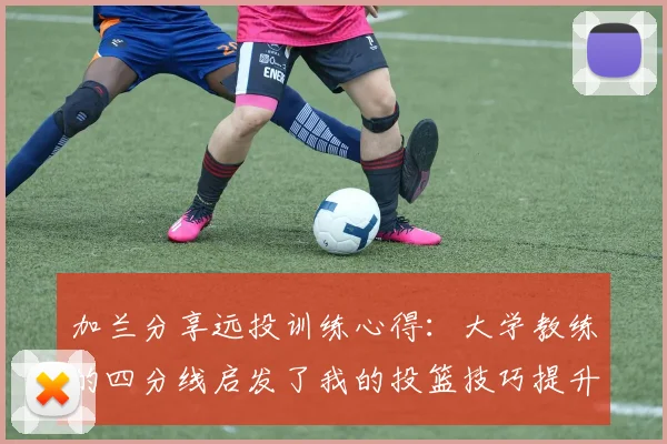加兰分享远投训练心得：大学教练的四分线启发了我的投篮技巧提升之路