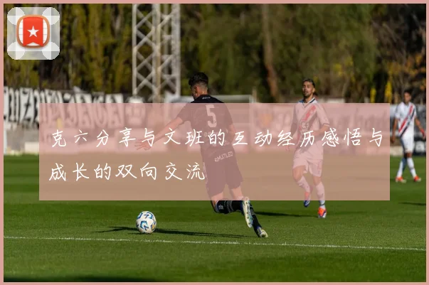 克六分享与文班的互动经历感悟与成长的双向交流
