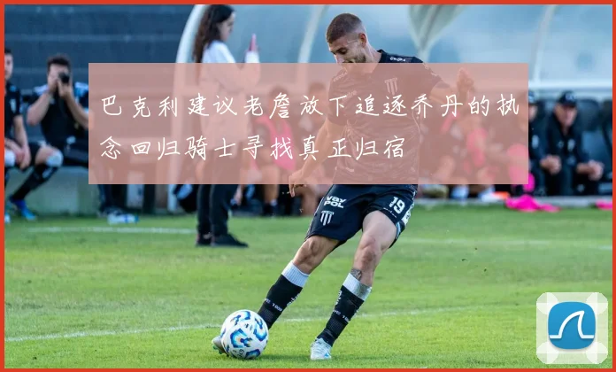 巴克利建议老詹放下追逐乔丹的执念回归骑士寻找真正归宿