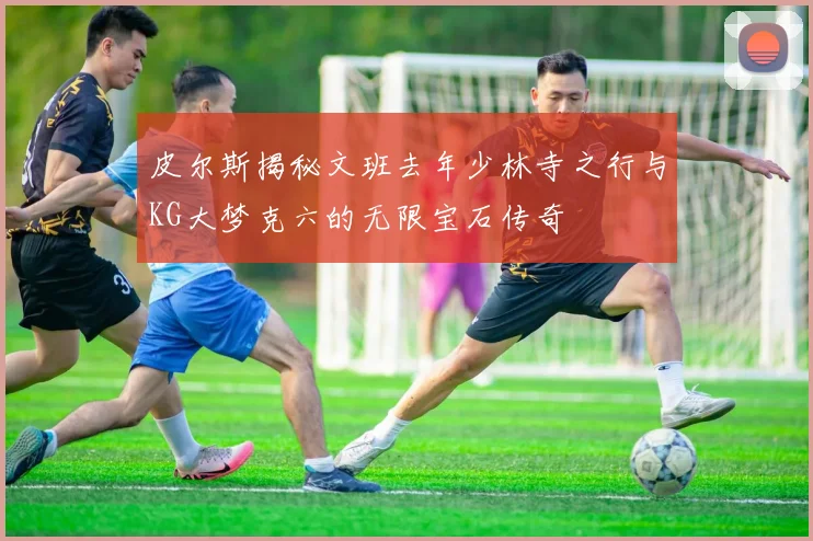 皮尔斯揭秘文班去年少林寺之行与KG大梦克六的无限宝石传奇