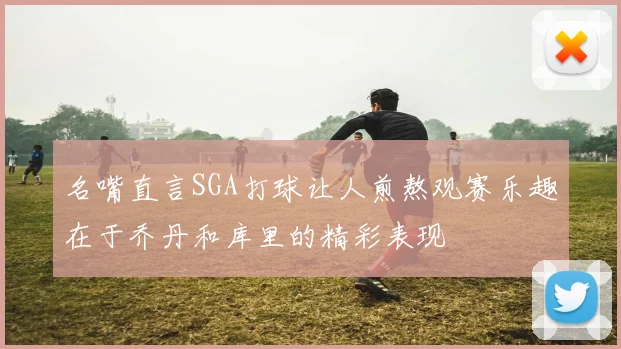 名嘴直言SGA打球让人煎熬观赛乐趣在于乔丹和库里的精彩表现