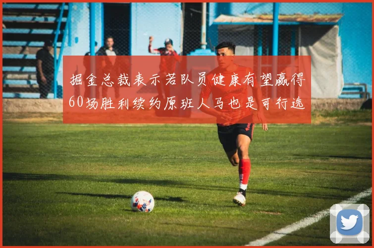 掘金总裁表示若队员健康有望赢得60场胜利续约原班人马也是可行选择