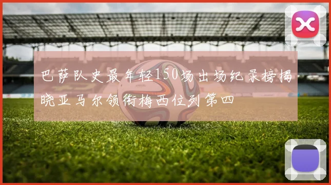 巴萨队史最年轻150场出场纪录榜揭晓亚马尔领衔梅西位列第四
