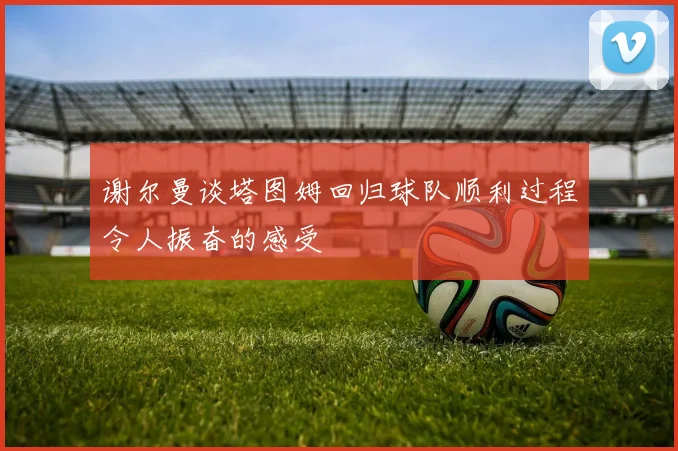 谢尔曼谈塔图姆回归球队顺利过程令人振奋的感受