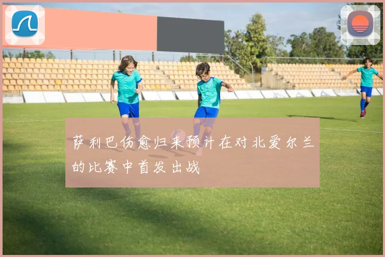萨利巴伤愈归来预计在对北爱尔兰的比赛中首发出战