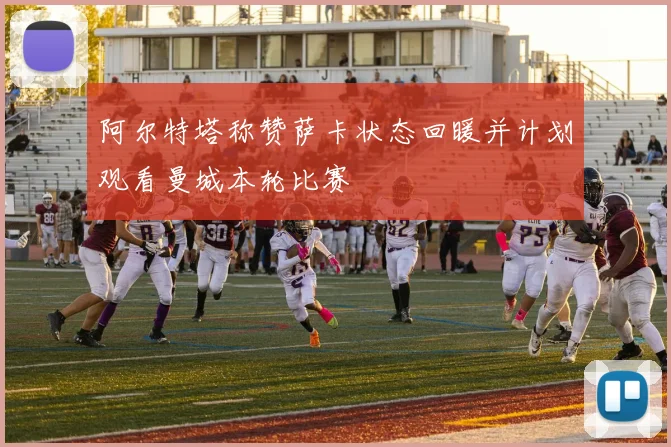 阿尔特塔称赞萨卡状态回暖并计划观看曼城本轮比赛