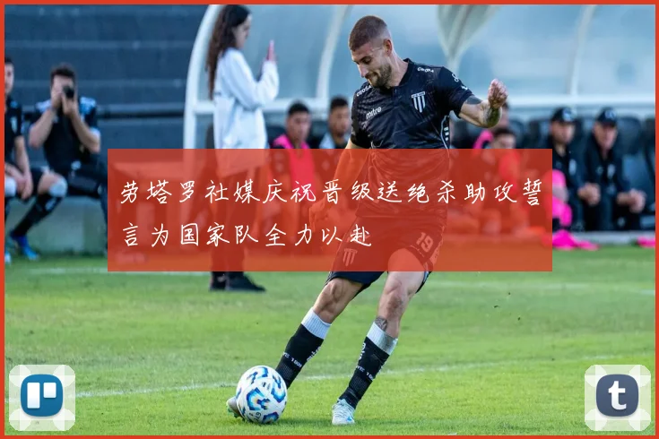 劳塔罗社媒庆祝晋级送绝杀助攻誓言为国家队全力以赴