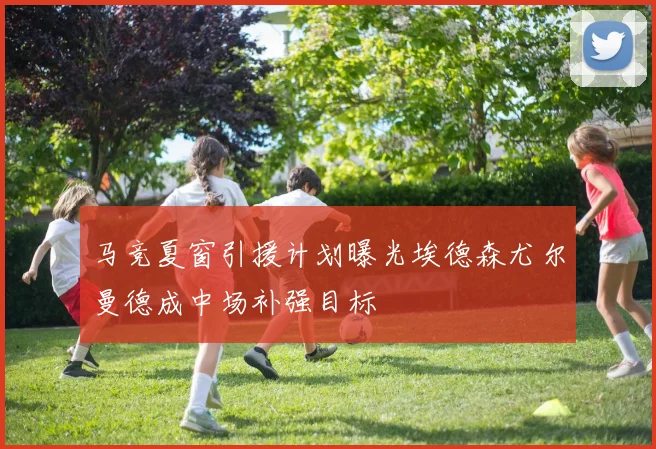 马竞夏窗引援计划曝光埃德森尤尔曼德成中场补强目标